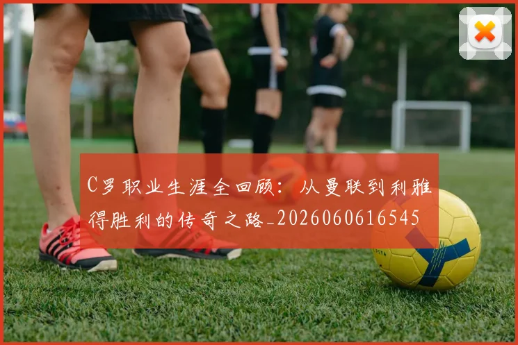 C罗职业生涯全回顾：从曼联到利雅得胜利的传奇之路_20260606165450