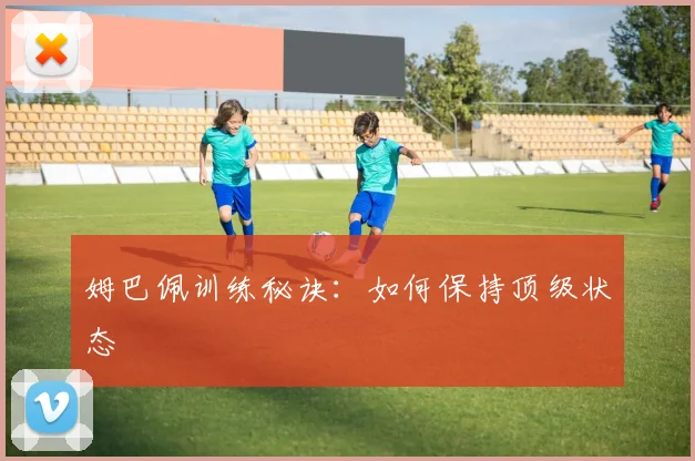 姆巴佩训练秘诀：如何保持顶级状态