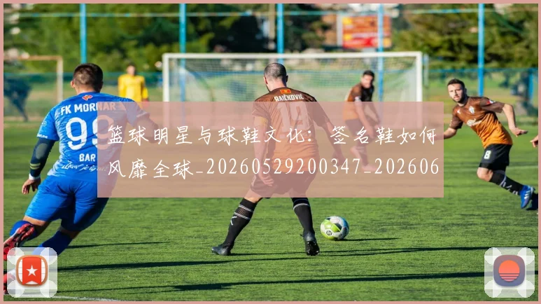篮球明星与球鞋文化：签名鞋如何风靡全球_20260529200347_20260610000154