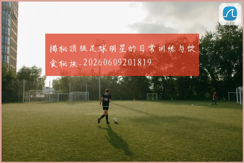 揭秘顶级足球明星的日常训练与饮食秘诀_20260609201819