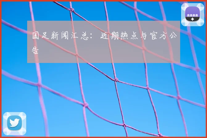 国足新闻汇总：近期热点与官方公告