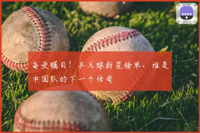 备受瞩目！乒乓球新星榜单，谁是中国队的下一个传奇