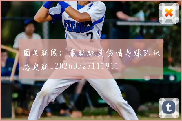 国足新闻:最新球员伤情与球队状态更新_20260527111911
