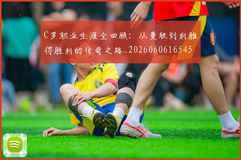 C罗职业生涯全回顾:从曼联到利雅得胜利的传奇之路_20260606165450