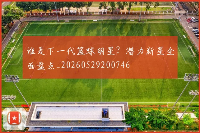 谁是下一代篮球明星？潜力新星全面盘点_20260529200746