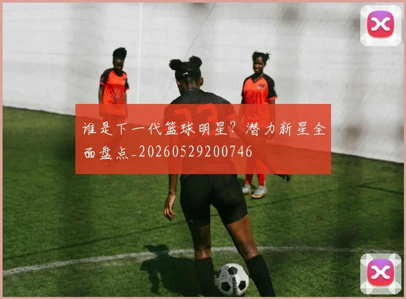 谁是下一代篮球明星？潜力新星全面盘点_20260529200746